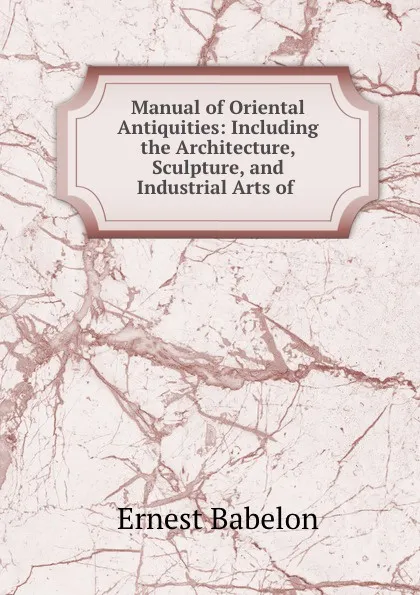 Обложка книги Manual of Oriental Antiquities: Including the Architecture, Sculpture, and Industrial Arts of ., Ernest Babelon