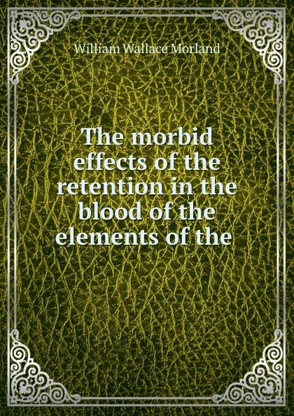 Обложка книги The morbid effects of the retention in the blood of the elements of the ., William Wallace Morland