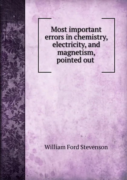 Обложка книги Most important errors in chemistry, electricity, and magnetism, pointed out ., William Ford Stevenson