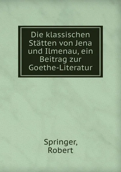 Обложка книги Die klassischen Statten von Jena und Ilmenau, ein Beitrag zur Goethe-Literatur, Robert Springer