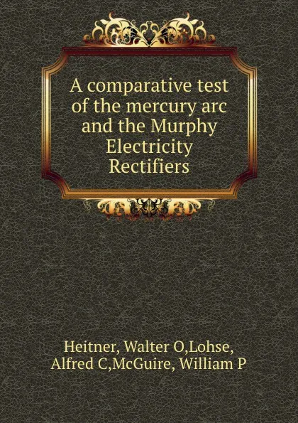 Обложка книги A comparative test of the mercury arc and the Murphy Electricity Rectifiers, Walter O. Heitner