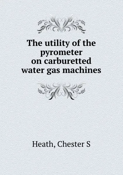 Обложка книги The utility of the pyrometer on carburetted water gas machines, Chester S. Heath