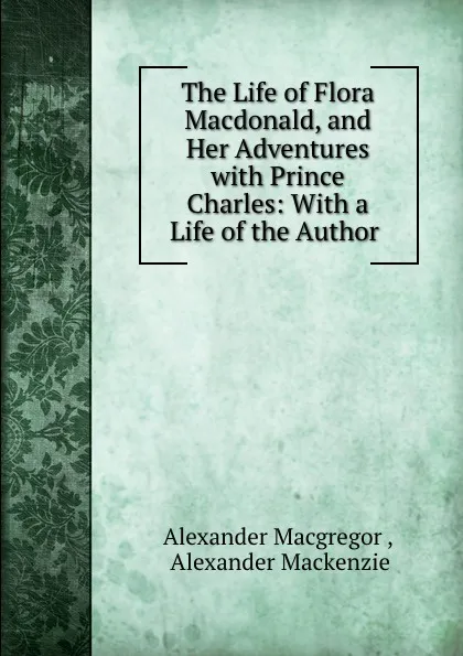 Обложка книги The Life of Flora Macdonald, and Her Adventures with Prince Charles: With a Life of the Author ., Alexander Macgregor