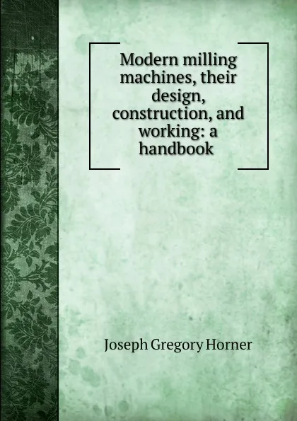 Обложка книги Modern milling machines, their design, construction, and working: a handbook ., Joseph Gregory Horner