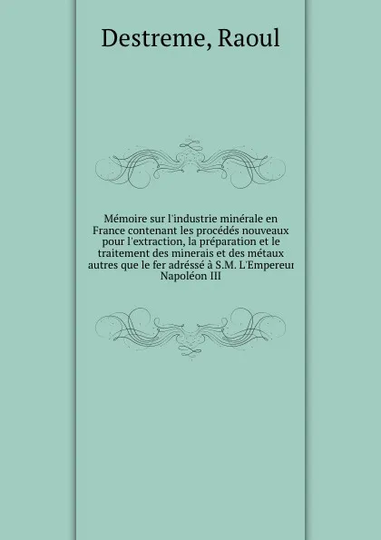 Обложка книги Memoire sur l.industrie minerale en France contenant les procedes nouveaux pour l.extraction, la preparation et le traitement des minerais et des metaux autres que le fer adresse a S.M. L.Empereur Napoleon III, Raoul Destreme