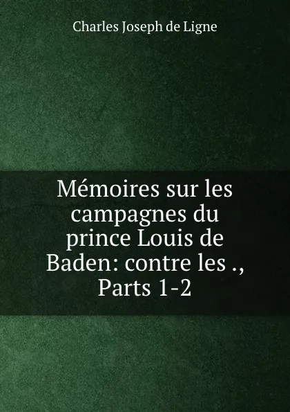 Обложка книги Memoires sur les campagnes du prince Louis de Baden: contre les ., Parts 1-2, Charles Joseph de Ligne