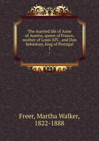 Обложка книги The married life of Anne of Austria, queen of France, mother of Louis XIV., and Don Sebastian, king of Portugal. 1, Martha Walker Freer