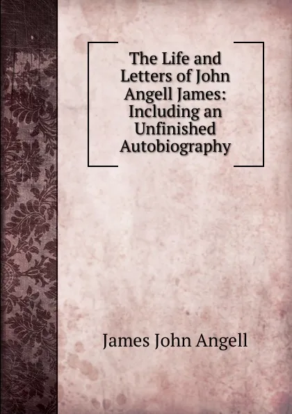 Обложка книги The Life and Letters of John Angell James: Including an Unfinished Autobiography, James John Angell