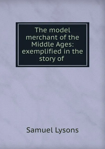 Обложка книги The model merchant of the Middle Ages: exemplified in the story of ., Samuel Lysons