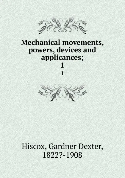 Обложка книги Mechanical movements, powers, devices and applicances;. 1, Gardner Dexter Hiscox