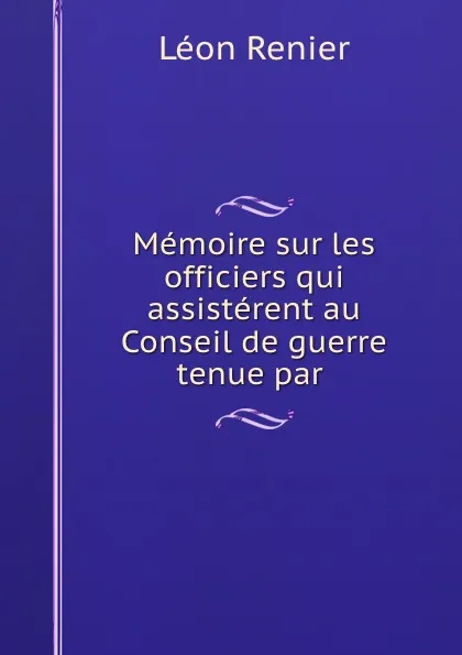 Обложка книги Memoire sur les officiers qui assisterent au Conseil de guerre tenue par ., Léon Renier