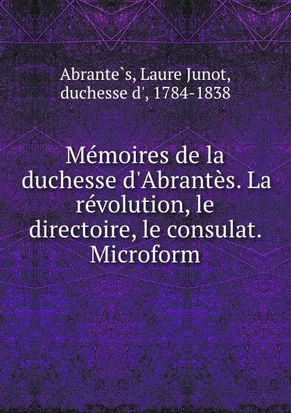 Обложка книги Memoires de la duchesse d.Abrantes. La revolution, le directoire, le consulat. Microform, Laure Junot Abrantès