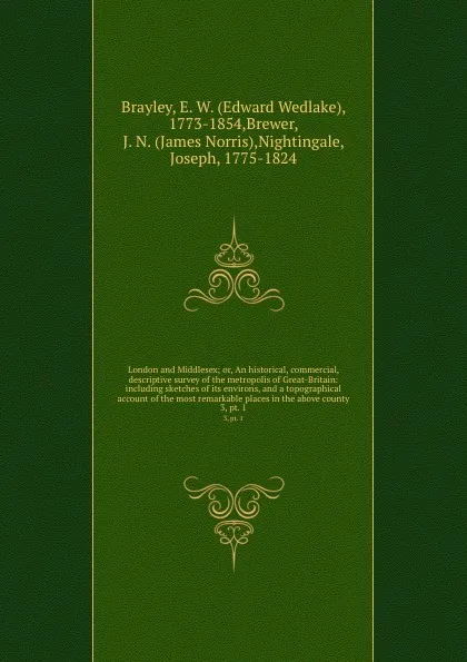 Обложка книги London and Middlesex; or, An historical, commercial, . descriptive survey of the metropolis of Great-Britain: including sketches of its environs, and a topographical account of the most remarkable places in the above county. 3, pt. 1, Edward Wedlake Brayley