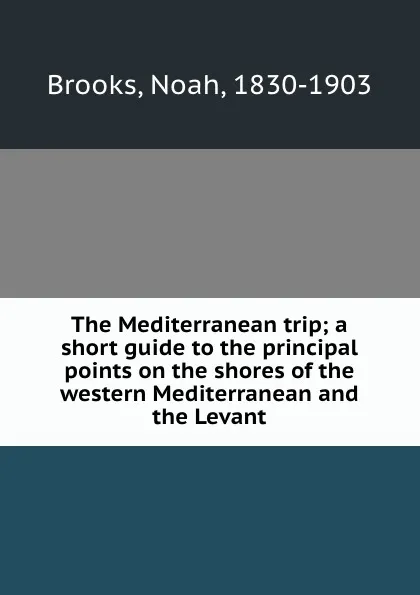 Обложка книги The Mediterranean trip; a short guide to the principal points on the shores of the western Mediterranean and the Levant, Noah Brooks