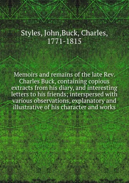 Обложка книги Memoirs and remains of the late Rev. Charles Buck, containing copious extracts from his diary, and interesting letters to his friends; interspersed with various observations, explanatory and illustrative of his character and works, John Styles