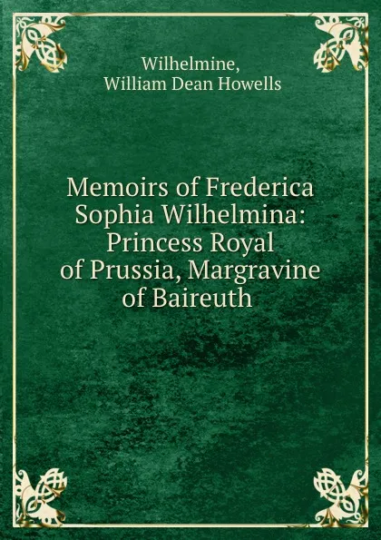 Обложка книги Memoirs of Frederica Sophia Wilhelmina: Princess Royal of Prussia, Margravine of Baireuth ., William Dean Howells Wilhelmine