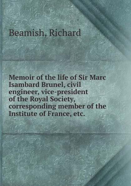 Обложка книги Memoir of the life of Sir Marc Isambard Brunel, civil engineer, vice-president of the Royal Society, corresponding member of the Institute of France, etc., Richard Beamish