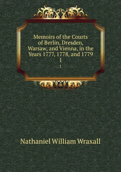 Обложка книги Memoirs of the Courts of Berlin, Dresden, Warsaw, and Vienna, in the Years 1777, 1778, and 1779. 1, Nathaniel William Wraxall