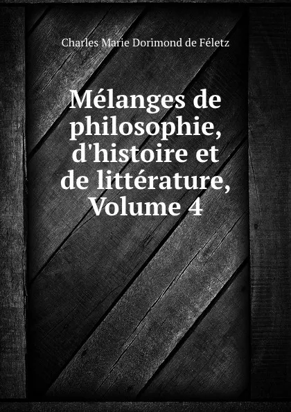 Обложка книги Melanges de philosophie, d.histoire et de litterature, Volume 4, Charles Marie Dorimond de Féletz