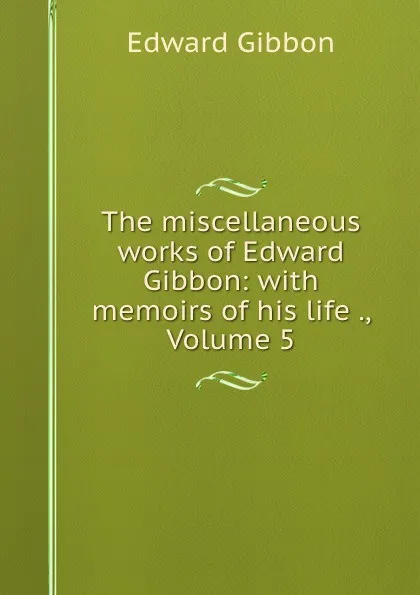 Обложка книги The miscellaneous works of Edward Gibbon: with memoirs of his life ., Volume 5, Edward Gibbon