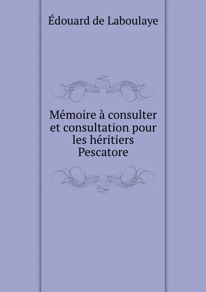 Обложка книги Memoire a consulter et consultation pour les heritiers Pescatore, Edouard Laboulaye