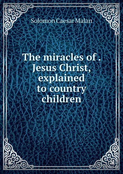 Обложка книги The miracles of . Jesus Christ, explained to country children, Solomon Caesar Malan