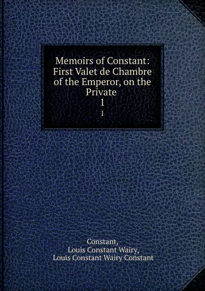 Обложка книги Memoirs of Constant: First Valet de Chambre of the Emperor, on the Private . 1, Louis Constant Wairy