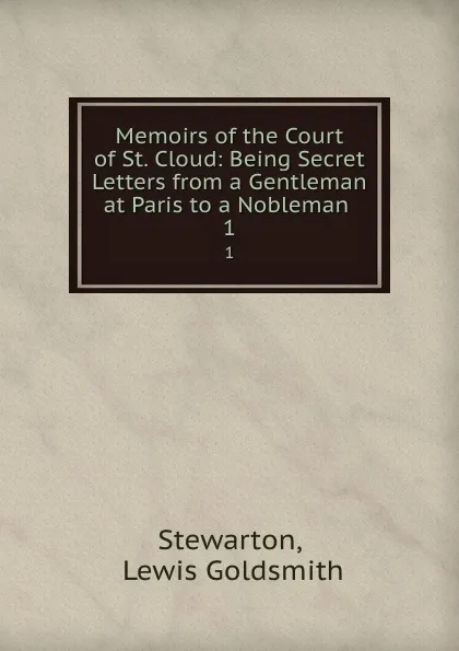 Обложка книги Memoirs of the Court of St. Cloud: Being Secret Letters from a Gentleman at Paris to a Nobleman . 1, Lewis Goldsmith Stewarton