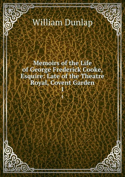 Обложка книги Memoirs of the Life of George Frederick Cooke, Esquire: Late of the Theatre Royal, Covent Garden. 1, William Dunlap