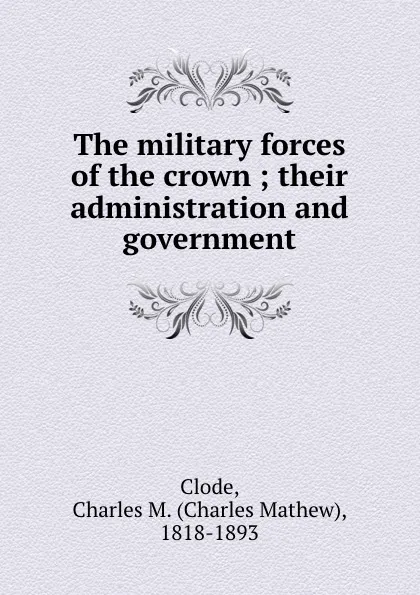 Обложка книги The military forces of the crown ; their administration and government, Charles Mathew Clode