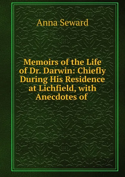 Обложка книги Memoirs of the Life of Dr. Darwin: Chiefly During His Residence at Lichfield, with Anecdotes of ., Anna Seward