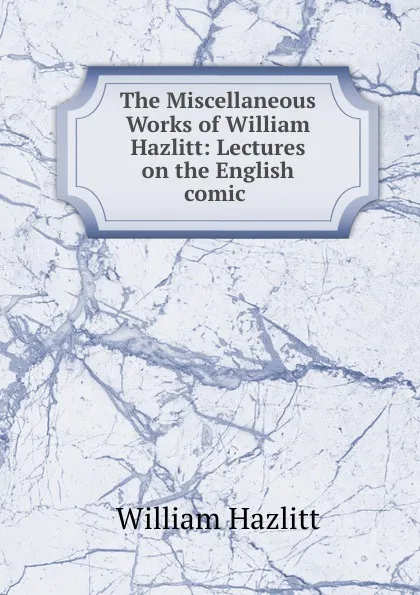 Обложка книги The Miscellaneous Works of William Hazlitt: Lectures on the English comic ., William Hazlitt