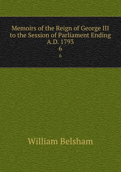 Обложка книги Memoirs of the Reign of George III to the Session of Parliament Ending A.D. 1793. 6, William Belsham