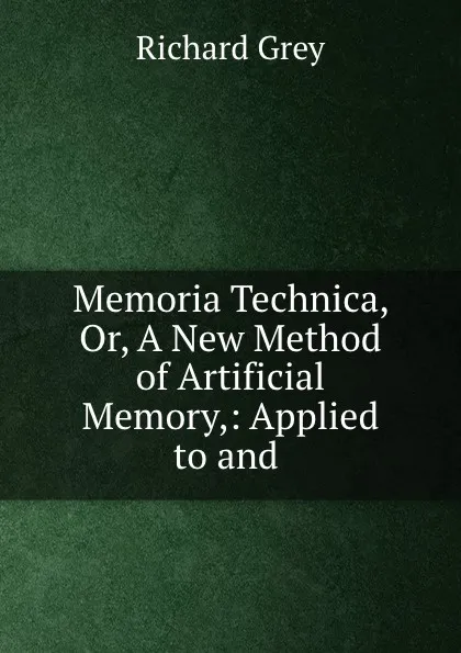 Обложка книги Memoria Technica, Or, A New Method of Artificial Memory,: Applied to and ., Richard Grey