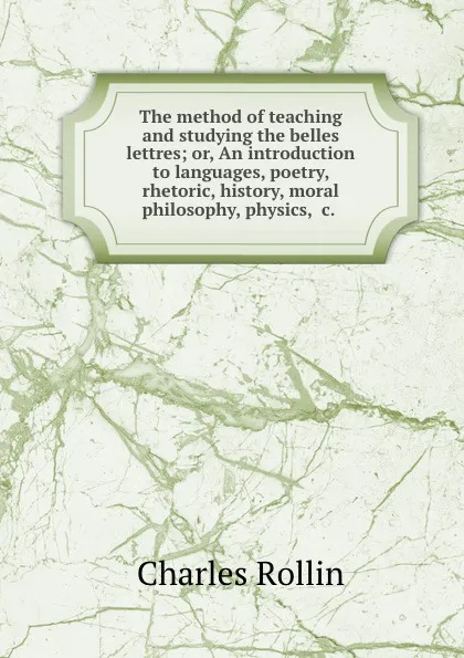 Обложка книги The method of teaching and studying the belles lettres; or, An introduction to languages, poetry, rhetoric, history, moral philosophy, physics, .c., Charles Rollin