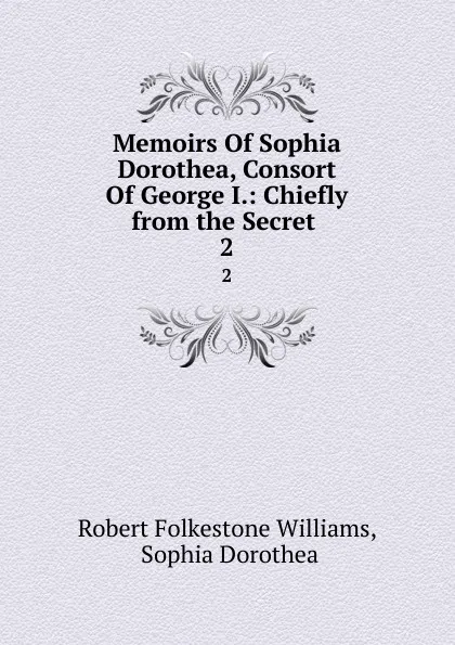 Обложка книги Memoirs Of Sophia Dorothea, Consort Of George I.: Chiefly from the Secret . 2, Robert Folkestone Williams