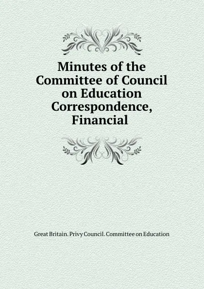 Обложка книги Minutes of the Committee of Council on Education Correspondence, Financial ., Great Britain. Privy Council. Committee on Education