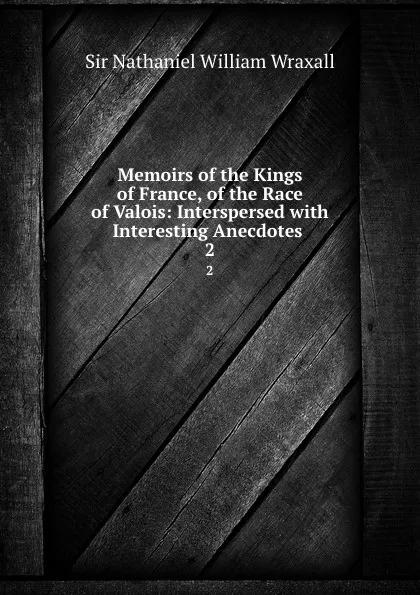 Обложка книги Memoirs of the Kings of France, of the Race of Valois: Interspersed with Interesting Anecdotes . 2, Nathaniel William Wraxall