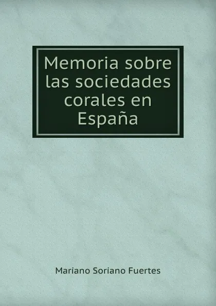 Обложка книги Memoria sobre las sociedades corales en Espana., Mariano Soriano Fuertes