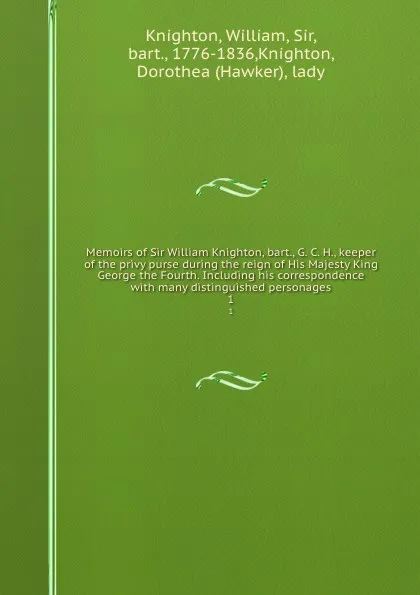 Обложка книги Memoirs of Sir William Knighton, bart., G. C. H., keeper of the privy purse during the reign of His Majesty King George the Fourth. Including his correspondence with many distinguished personages. 1, William Knighton