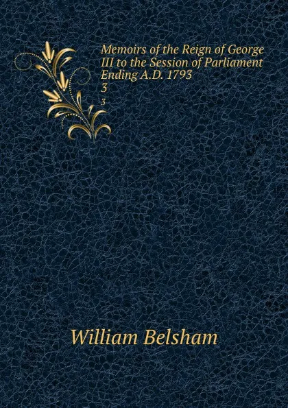 Обложка книги Memoirs of the Reign of George III to the Session of Parliament Ending A.D. 1793. 3, William Belsham