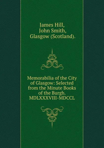 Обложка книги Memorabilia of the City of Glasgow: Selected from the Minute Books of the Burgh. MDLXXXVIII-MDCCL., James Hill