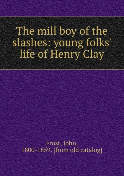 Обложка книги The mill boy of the slashes: young folks. life of Henry Clay, John Frost