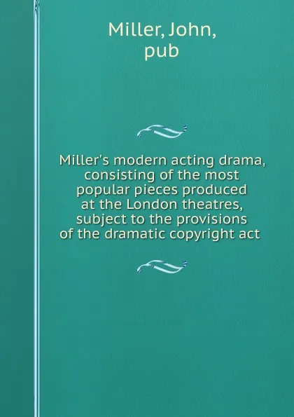 Обложка книги Miller.s modern acting drama, consisting of the most popular pieces produced at the London theatres, subject to the provisions of the dramatic copyright act, John Miller