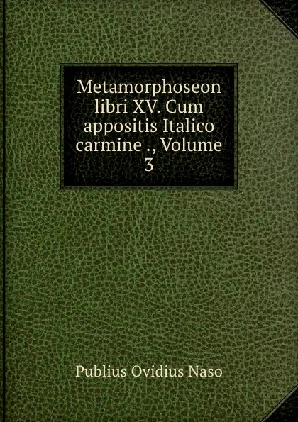 Обложка книги Metamorphoseon libri XV. Cum appositis Italico carmine ., Volume 3, Publius Ovidius Naso