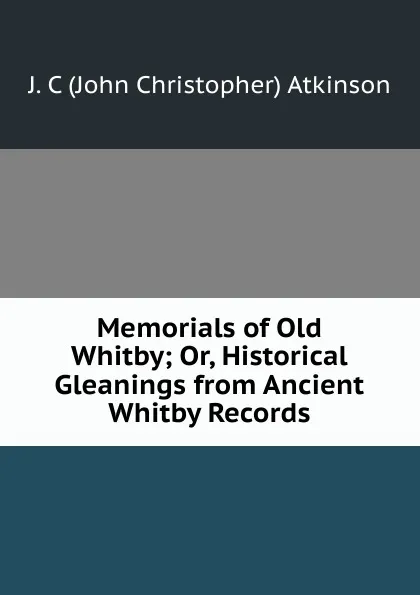 Обложка книги Memorials of Old Whitby; Or, Historical Gleanings from Ancient Whitby Records, John Christopher Atkinson