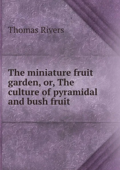 Обложка книги The miniature fruit garden, or, The culture of pyramidal and bush fruit ., Thomas Rivers