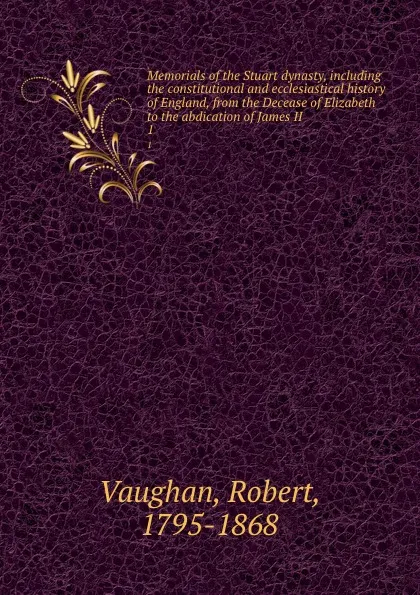 Обложка книги Memorials of the Stuart dynasty, including the constitutional and ecclesiastical history of England, from the Decease of Elizabeth to the abdication of James II. 1, Robert Vaughan