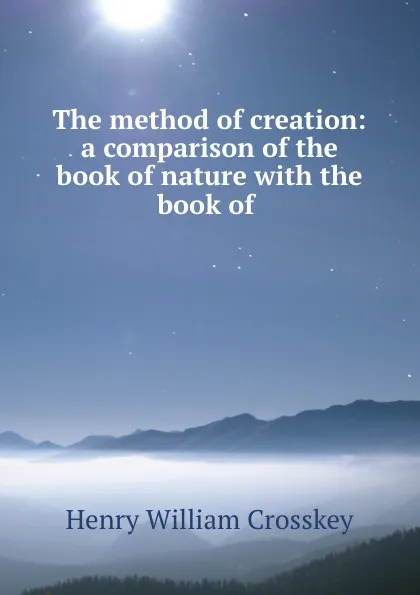 Обложка книги The method of creation: a comparison of the book of nature with the book of ., Henry William Crosskey