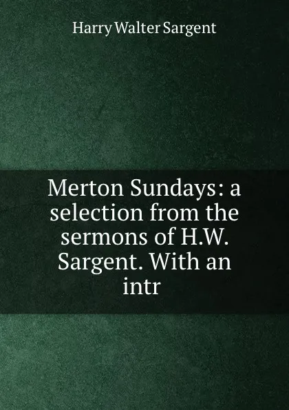 Обложка книги Merton Sundays: a selection from the sermons of H.W. Sargent. With an intr ., Harry Walter Sargent